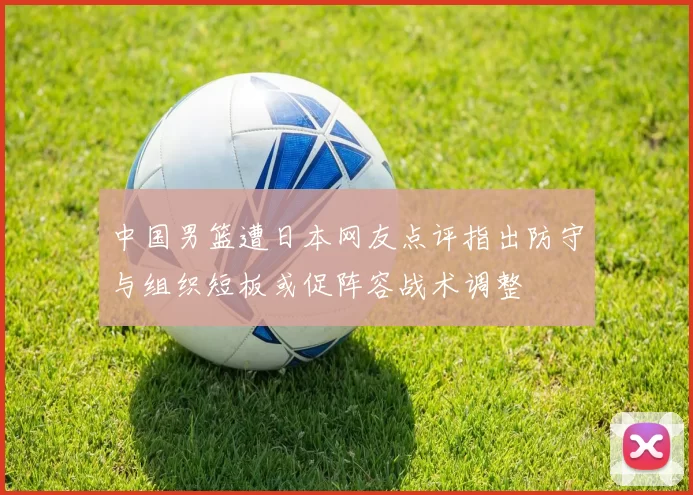 中国男篮遭日本网友点评指出防守与组织短板或促阵容战术调整