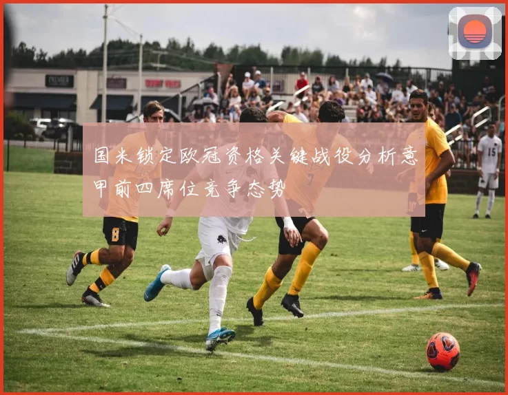国米锁定欧冠资格关键战役分析意甲前四席位竞争态势