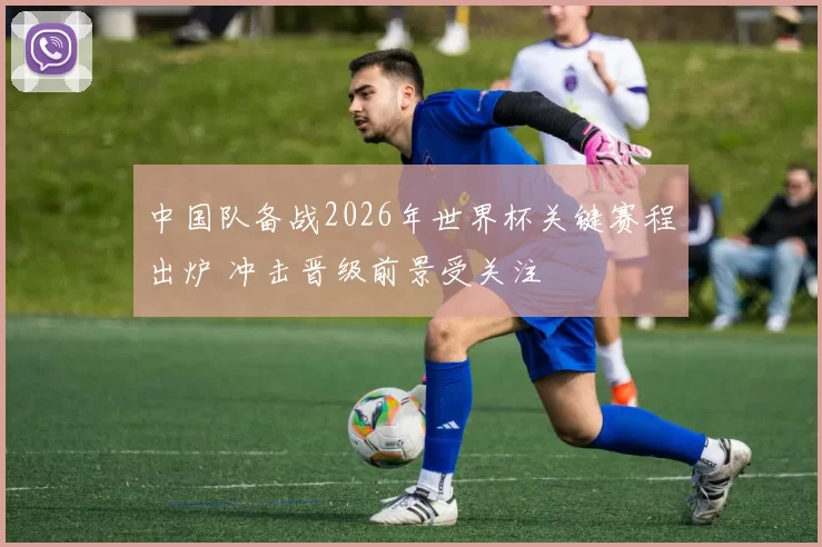中国队备战2026年世界杯关键赛程出炉 冲击晋级前景受关注