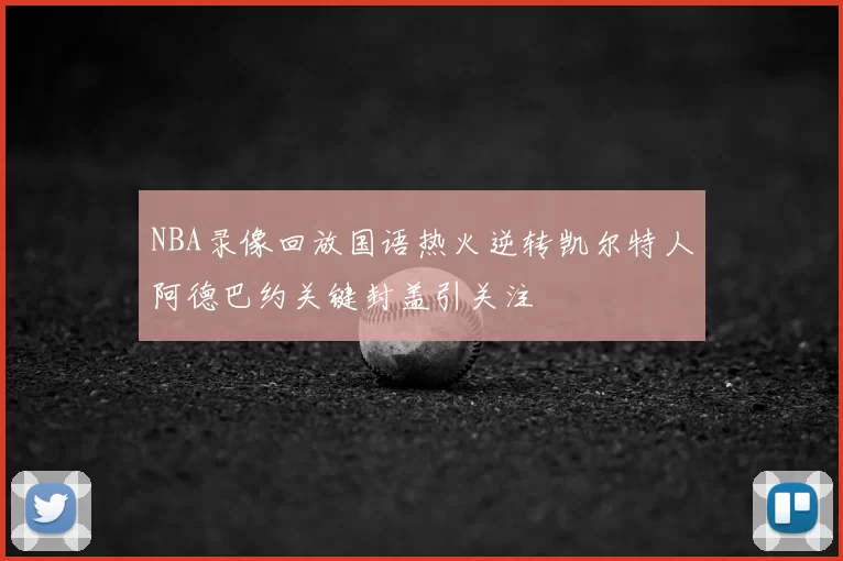 NBA录像回放国语热火逆转凯尔特人阿德巴约关键封盖引关注