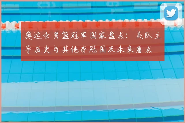 奥运会男篮冠军国家盘点：美队主导历史与其他夺冠国及未来看点