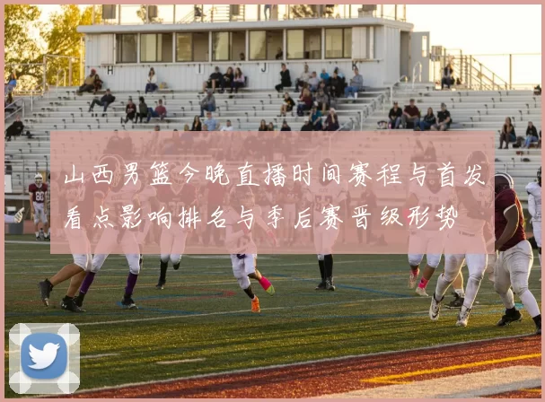 山西男篮今晚直播时间赛程与首发看点影响排名与季后赛晋级形势