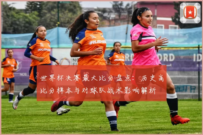世界杯决赛最大比分盘点：历史高比分样本与对球队战术影响解析