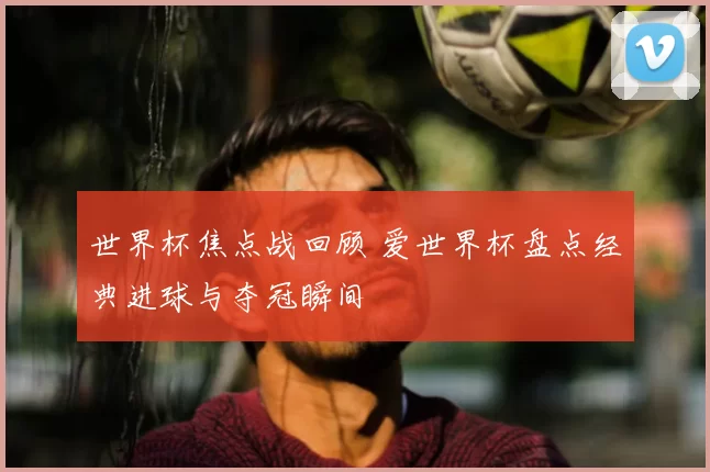 世界杯焦点战回顾 爱世界杯盘点经典进球与夺冠瞬间