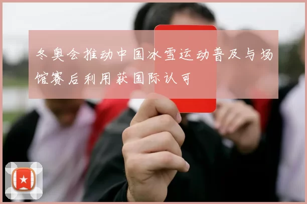 冬奥会推动中国冰雪运动普及与场馆赛后利用获国际认可