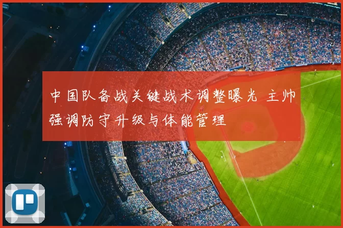 中国队备战关键战术调整曝光 主帅强调防守升级与体能管理