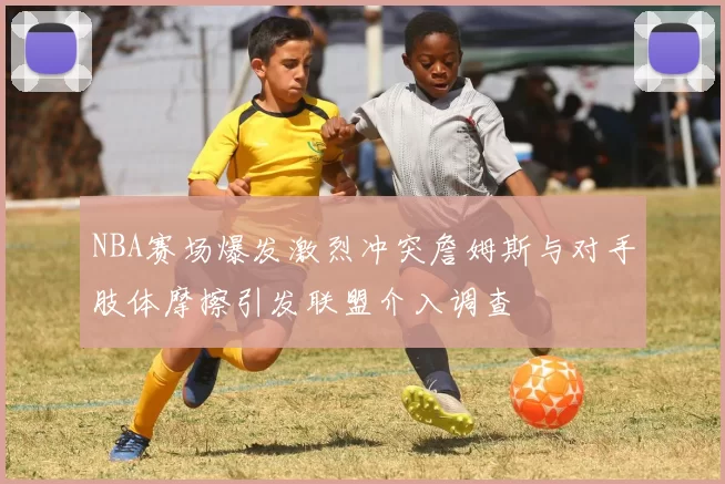 NBA赛场爆发激烈冲突詹姆斯与对手肢体摩擦引发联盟介入调查