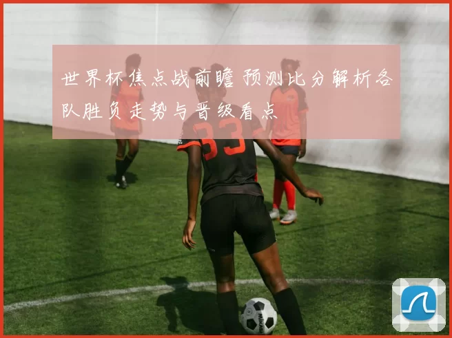 世界杯焦点战前瞻 预测比分解析各队胜负走势与晋级看点
