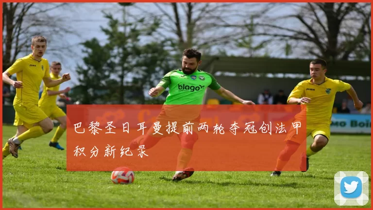 巴黎圣日耳曼提前两轮夺冠创法甲积分新纪录