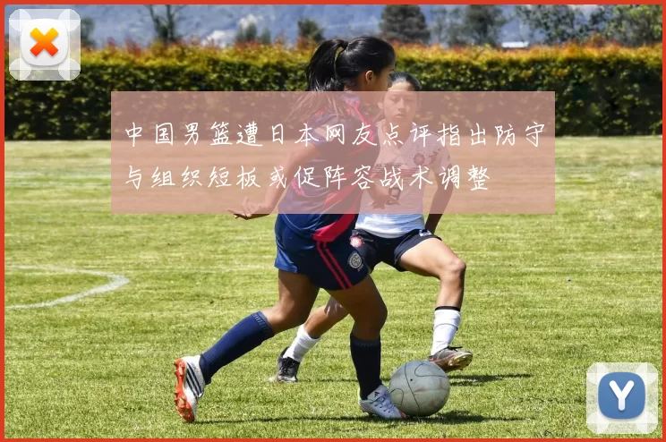 中国男篮遭日本网友点评指出防守与组织短板或促阵容战术调整