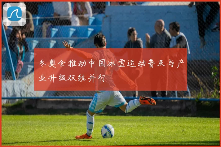 冬奥会推动中国冰雪运动普及与产业升级双轨并行