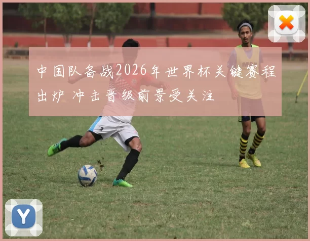 中国队备战2026年世界杯关键赛程出炉 冲击晋级前景受关注