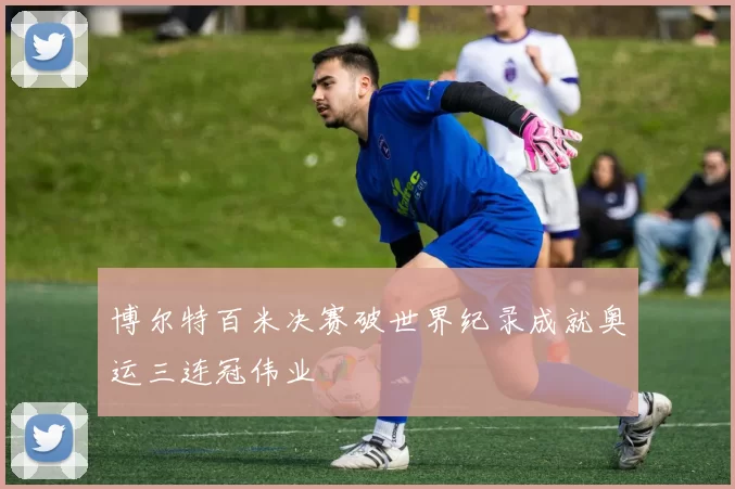 博尔特百米决赛破世界纪录成就奥运三连冠伟业