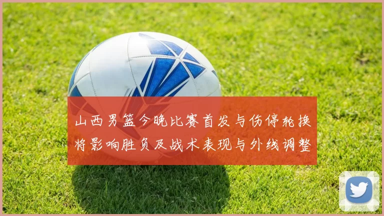 山西男篮今晚比赛首发与伤停轮换将影响胜负及战术表现与外线调整