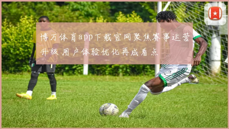 博万体育app下载官网聚焦赛事运营升级 用户体验优化再成看点