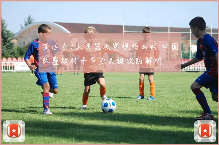 亚运会3人男篮决赛视频回顾 中国队鏖战对手争金关键攻防解析
