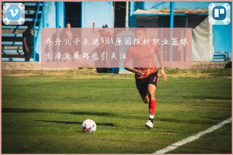 乔丹儿子未进NBA原因探析职业篮球生涯发展路径引关注