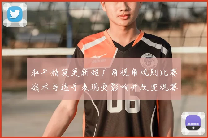 和平精英更新超广角视角规则比赛战术与选手表现受影响并改变观赛节奏