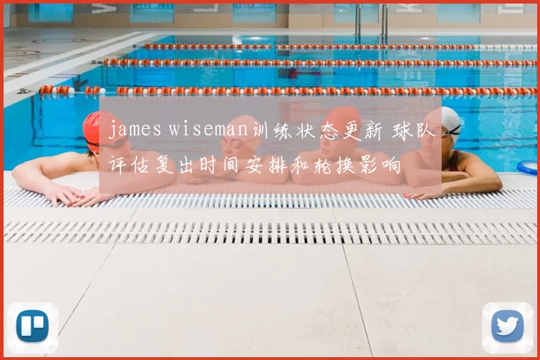 james wiseman训练状态更新 球队评估复出时间安排和轮换影响