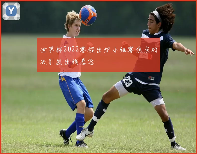 世界杯2022赛程出炉小组赛焦点对决引发出线悬念