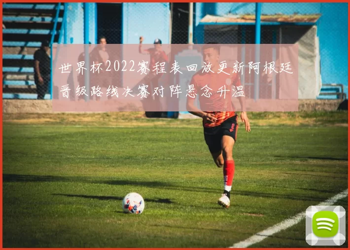 世界杯2022赛程表回放更新阿根廷晋级路线决赛对阵悬念升温
