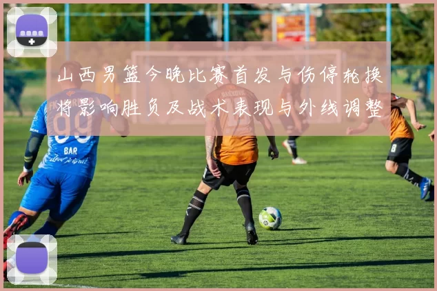 山西男篮今晚比赛首发与伤停轮换将影响胜负及战术表现与外线调整