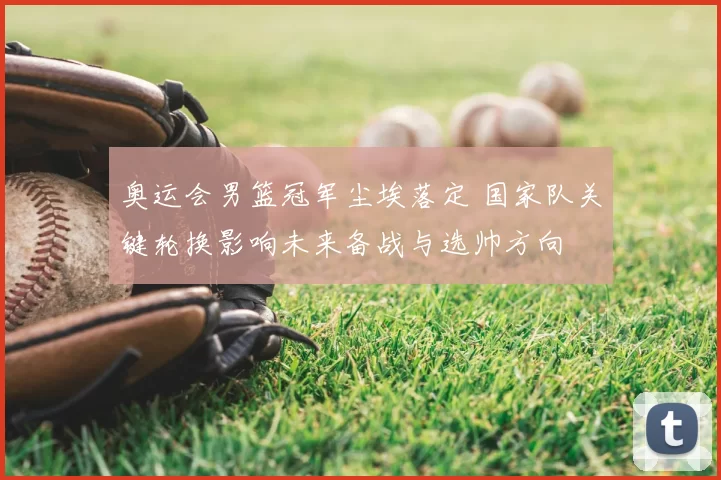 奥运会男篮冠军尘埃落定 国家队关键轮换影响未来备战与选帅方向