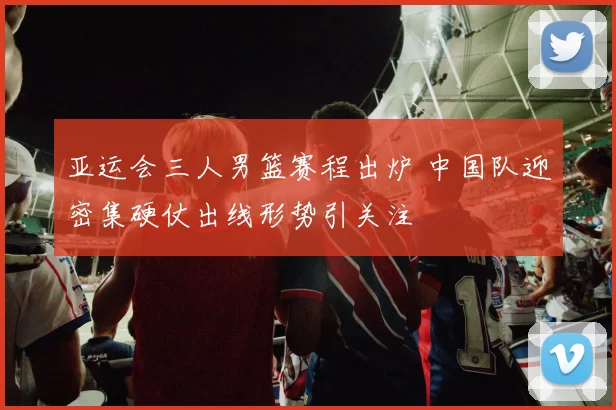 亚运会三人男篮赛程出炉 中国队迎密集硬仗出线形势引关注