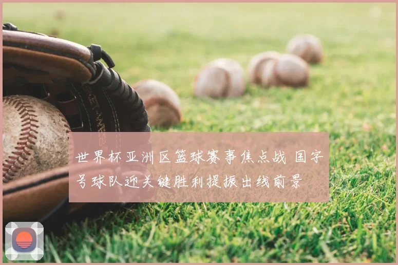 世界杯亚洲区篮球赛事焦点战 国字号球队迎关键胜利提振出线前景