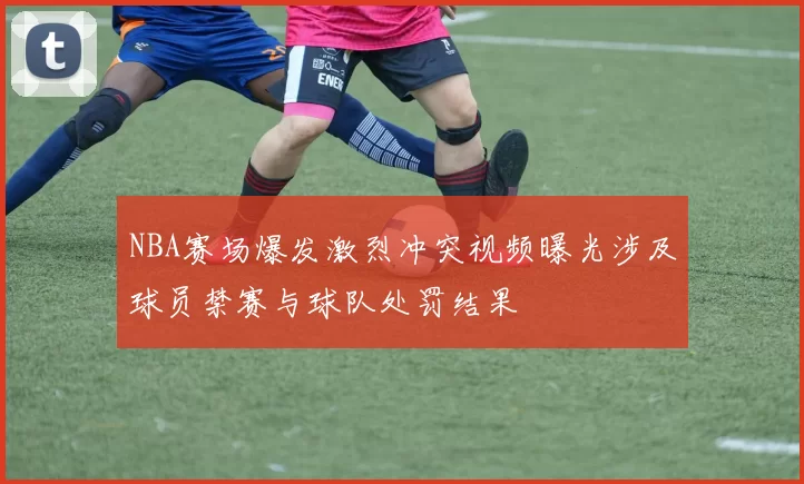 NBA赛场爆发激烈冲突视频曝光涉及球员禁赛与球队处罚结果