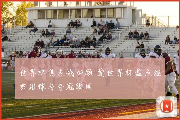 世界杯焦点战回顾 爱世界杯盘点经典进球与夺冠瞬间