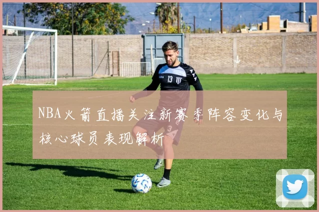 NBA火箭直播关注新赛季阵容变化与核心球员表现解析