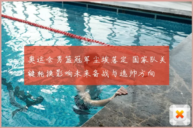 奥运会男篮冠军尘埃落定 国家队关键轮换影响未来备战与选帅方向